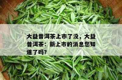 大益普洱茶上市了没，大益普洱茶：新上市的消息您知道了吗？