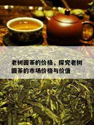 老树圆茶的价格，探究老树圆茶的市场价格与价值