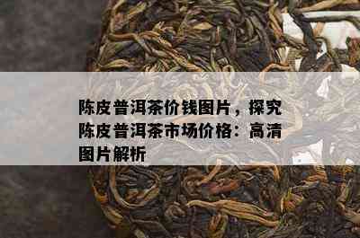 陈皮普洱茶价钱图片，探究陈皮普洱茶市场价格：高清图片解析