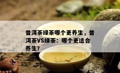 普洱茶绿茶哪个更养生，普洱茶VS绿茶：哪个更适合养生？