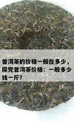 普洱茶的价格一般在多少，探究普洱茶价格：一般多少钱一斤？