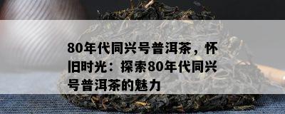 80年代同兴号普洱茶，怀旧时光：探索80年代同兴号普洱茶的魅力