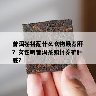 普洱茶搭配什么食物最养肝？女性喝普洱茶如何养护肝脏？