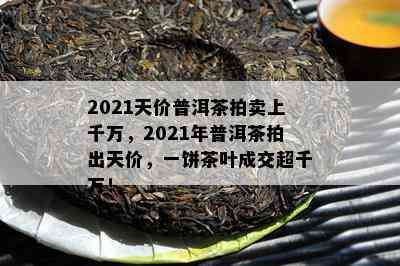 2021天价普洱茶拍卖上千万，2021年普洱茶拍出天价，一饼茶叶成交超千万！