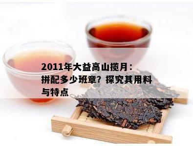 2011年大益高山揽月：拼配多少班章？探究其用料与特点