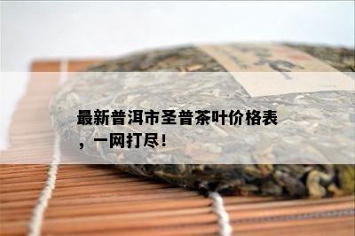 最新普洱市圣普茶叶价格表，一网打尽！