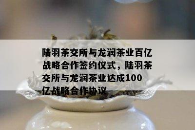 陆羽茶交所与龙润茶业百亿战略合作签约仪式，陆羽茶交所与龙润茶业达成100亿战略合作协议