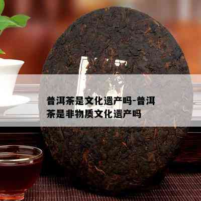 普洱茶是文化遗产吗-普洱茶是非物质文化遗产吗