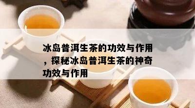 冰岛普洱生茶的功效与作用，探秘冰岛普洱生茶的神奇功效与作用