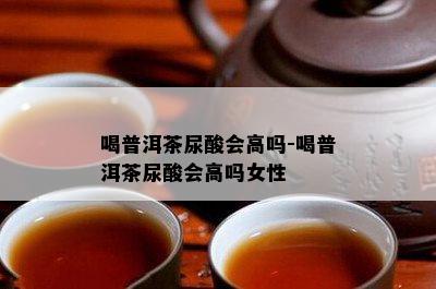 喝普洱茶尿酸会高吗-喝普洱茶尿酸会高吗女性