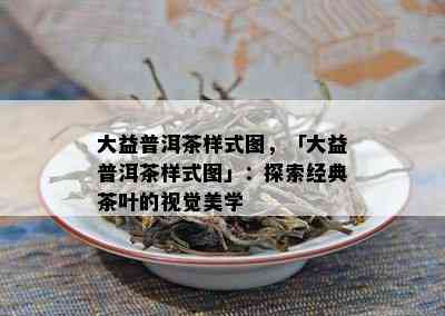 大益普洱茶样式图，「大益普洱茶样式图」：探索经典茶叶的视觉美学