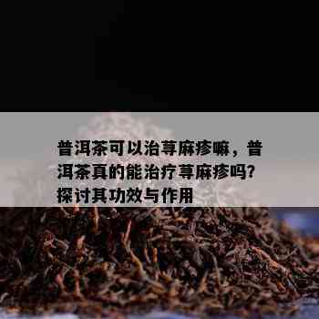 普洱茶可以治荨麻疹嘛，普洱茶真的能治疗荨麻疹吗？探讨其功效与作用