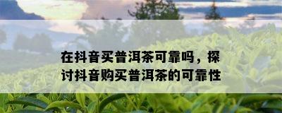 在抖音买普洱茶可靠吗，探讨抖音购买普洱茶的可靠性