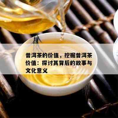 普洱茶的价值，挖掘普洱茶价值：探讨其背后的故事与文化意义