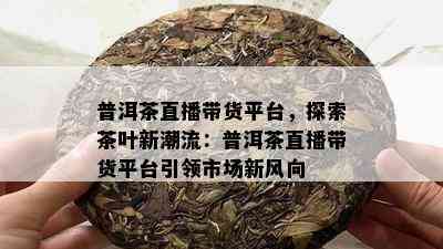 普洱茶直播带货平台，探索茶叶新潮流：普洱茶直播带货平台引领市场新风向