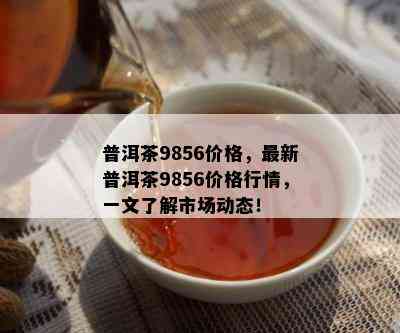 普洱茶9856价格，最新普洱茶9856价格行情，一文了解市场动态！