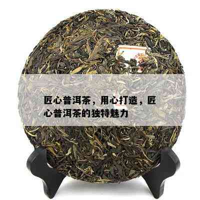 匠心普洱茶，用心打造，匠心普洱茶的独特魅力