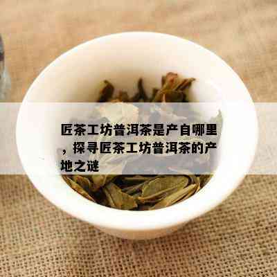 匠茶工坊普洱茶是产自哪里，探寻匠茶工坊普洱茶的产地之谜