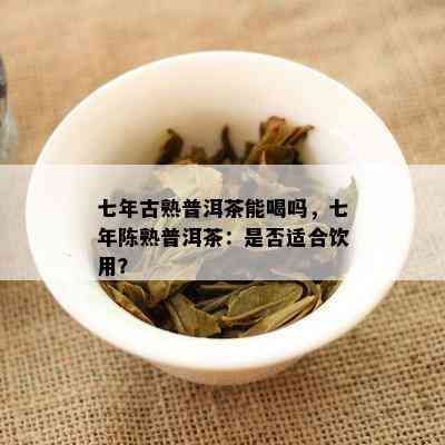 七年古熟普洱茶能喝吗，七年陈熟普洱茶：是不是适合饮用？