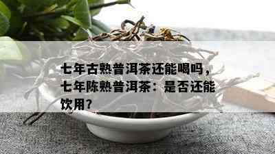 七年古熟普洱茶还能喝吗，七年陈熟普洱茶：是不是还能饮用？