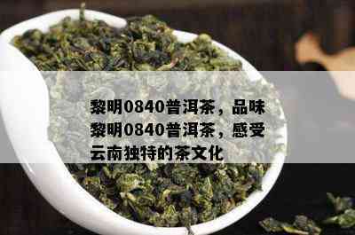 黎明0840普洱茶，品味黎明0840普洱茶，感受云南特别的茶文化