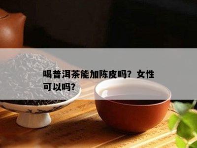 喝普洱茶能加陈皮吗？女性可以吗？