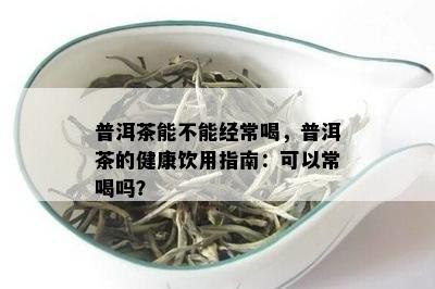 普洱茶能不能经常喝，普洱茶的健康饮用指南：可以常喝吗？