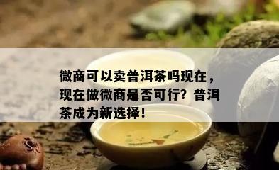 微商可以卖普洱茶吗现在，现在做微商是否可行？普洱茶成为新选择！