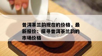 普洱茶兰韵现在的价格，最新报价：探寻普洱茶兰韵的市场价格