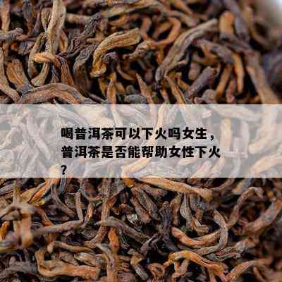 喝普洱茶可以下火吗女生，普洱茶是不是能帮助女性下火？