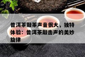 普洱茶敲茶声音很大，特别体验：普洱茶敲击声的美妙旋律