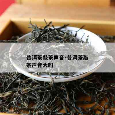 普洱茶敲茶声音-普洱茶敲茶声音大吗