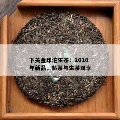 下关金印沱生茶：2016年新品，熟茶与生茶双享