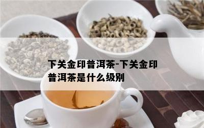 下关金印普洱茶-下关金印普洱茶是什么级别