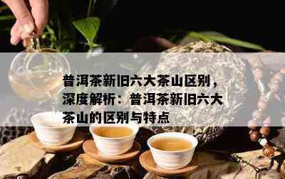 普洱茶新旧六大茶山区别，深度解析：普洱茶新旧六大茶山的区别与特点