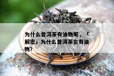 为什么普洱茶有油物呢，「解密」为什么普洱茶会有油物？