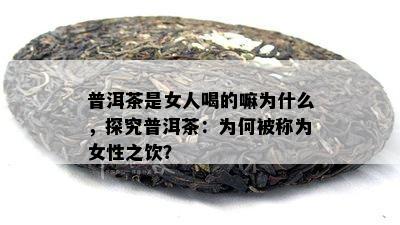 普洱茶是女人喝的嘛为什么，探究普洱茶：为何被称为女性之饮？