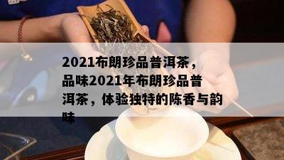 2021布朗珍品普洱茶，品味2021年布朗珍品普洱茶，体验特别的陈香与韵味