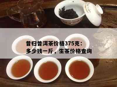 昔归普洱茶价格375克：多少钱一斤，生茶价格查询