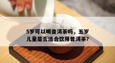 5岁可以喝普洱茶吗，五岁儿童是不是适合饮用普洱茶？