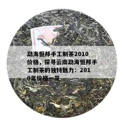 勐海恒邦手工制茶2010价格，探寻云南勐海恒邦手工制茶的特别魅力：2010年价格一览