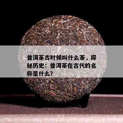 普洱茶古时候叫什么茶，探秘历史：普洱茶在古代的名称是什么？