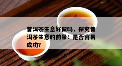 普洱茶生意好做吗，探究普洱茶生意的前景：是不是容易成功？