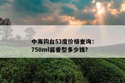 中海钩台53度价格查询：750ml酱香型多少钱？