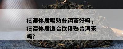 痰湿体质喝熟普洱茶好吗，痰湿体质适合饮用熟普洱茶吗？