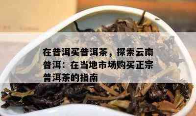 在普洱买普洱茶，探索云南普洱：在当地市场购买正宗普洱茶的指南