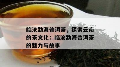 临沧勐海普洱茶，探索云南的茶文化：临沧勐海普洱茶的魅力与故事