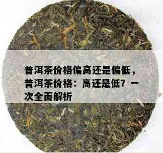 普洱茶价格偏高还是偏低，普洱茶价格：高还是低？一次全面解析