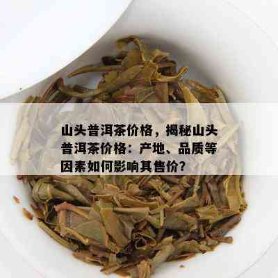 山头普洱茶价格，揭秘山头普洱茶价格：产地、品质等因素如何影响其售价？