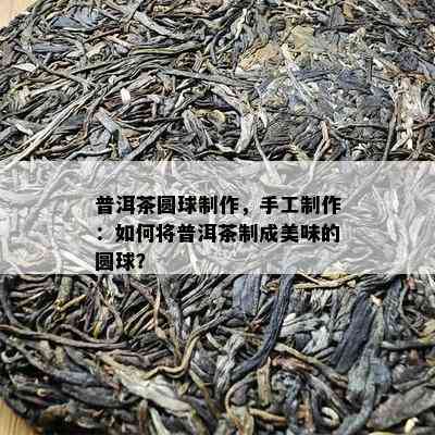 普洱茶圆球制作，手工制作：怎样将普洱茶制成美味的圆球？